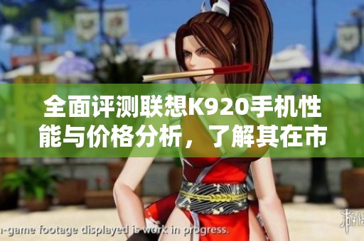 全面评测联想K920手机性能与价格分析，了解其在市场中的竞争力与用户反馈