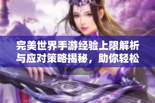 完美世界手游经验上限解析与应对策略揭秘，助你轻松应对满经验挑战