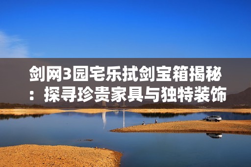 剑网3园宅乐拭剑宝箱揭秘：探寻珍贵家具与独特装饰的全面指南