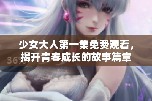 少女大人第一集免费观看，揭开青春成长的故事篇章