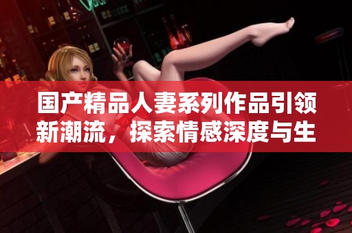国产精品人妻系列作品引领新潮流，探索情感深度与生活百态