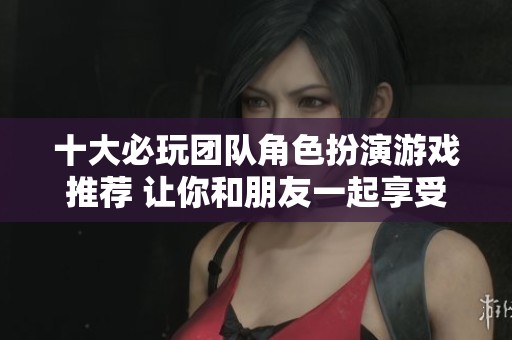 十大必玩团队角色扮演游戏推荐 让你和朋友一起享受精彩冒险的游戏体验