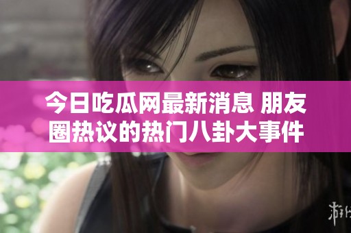 今日吃瓜网最新消息 朋友圈热议的热门八卦大事件