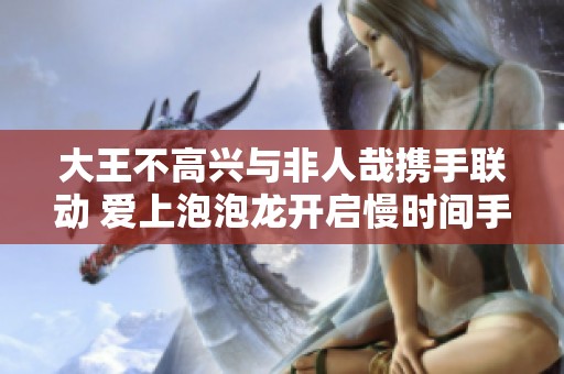 大王不高兴与非人哉携手联动 爱上泡泡龙开启慢时间手游新体验