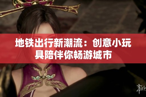 地铁出行新潮流：创意小玩具陪伴你畅游城市