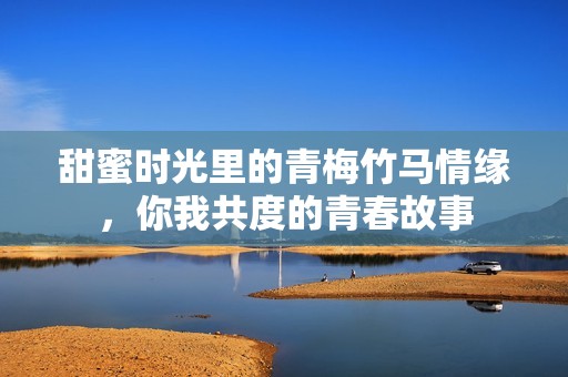 甜蜜时光里的青梅竹马情缘，你我共度的青春故事