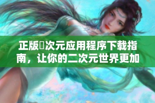 正版囧次元应用程序下载指南，让你的二次元世界更加丰富多彩