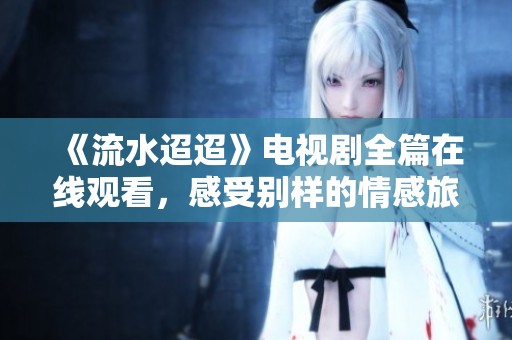 《流水迢迢》电视剧全篇在线观看，感受别样的情感旅程
