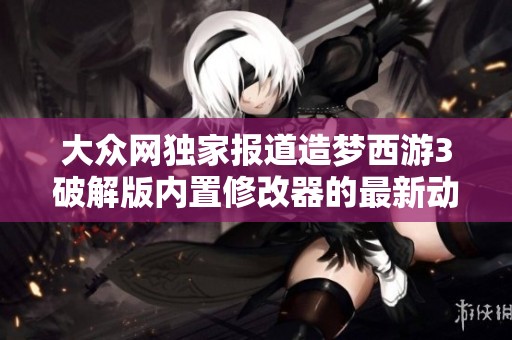 大众网独家报道造梦西游3破解版内置修改器的最新动态与使用指南