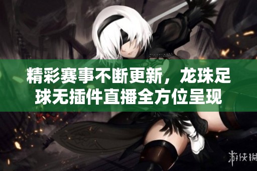 精彩赛事不断更新，龙珠足球无插件直播全方位呈现