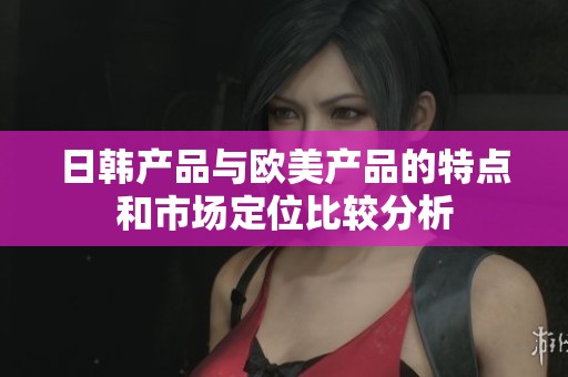 日韩产品与欧美产品的特点和市场定位比较分析