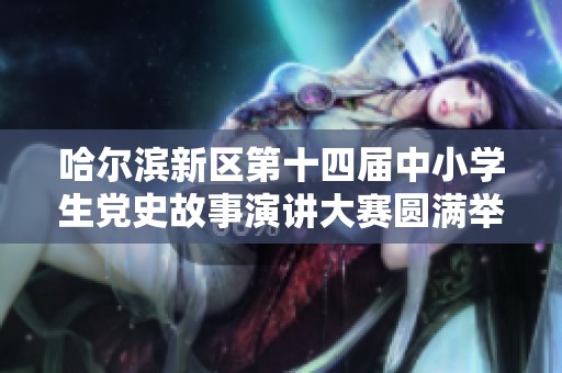 哈尔滨新区第十四届中小学生党史故事演讲大赛圆满举办展现青春风采与爱国情怀
