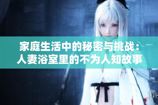 家庭生活中的秘密与挑战：人妻浴室里的不为人知故事