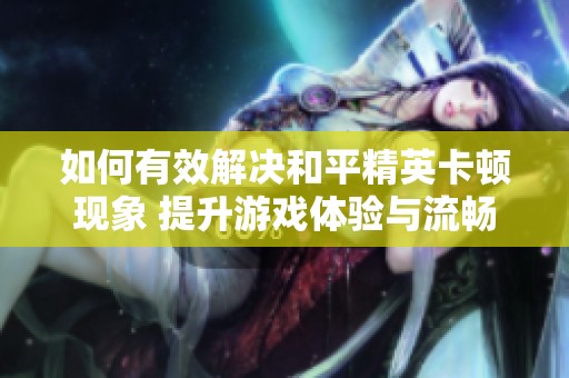 如何有效解决和平精英卡顿现象 提升游戏体验与流畅度的实用方法