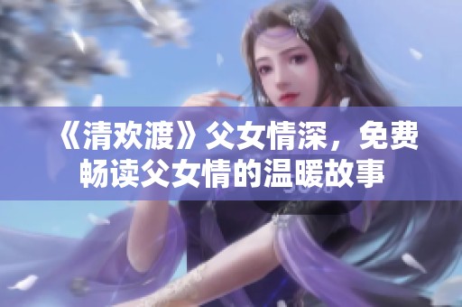 《清欢渡》父女情深，免费畅读父女情的温暖故事