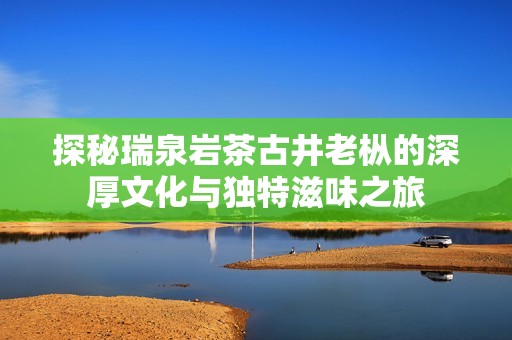 探秘瑞泉岩茶古井老枞的深厚文化与独特滋味之旅