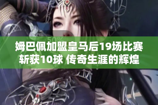 姆巴佩加盟皇马后19场比赛斩获10球 传奇生涯的辉煌序章即将开启