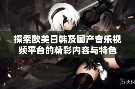 探索欧美日韩及国产音乐视频平台的精彩内容与特色