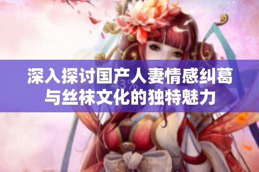 深入探讨国产人妻情感纠葛与丝袜文化的独特魅力