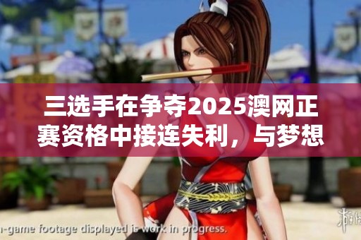 三选手在争夺2025澳网正赛资格中接连失利，与梦想擦肩而过的无奈时刻