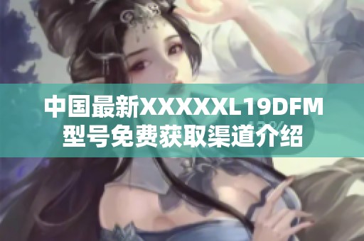中国最新XXXXXL19DFM型号免费获取渠道介绍