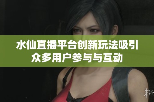 水仙直播平台创新玩法吸引众多用户参与与互动