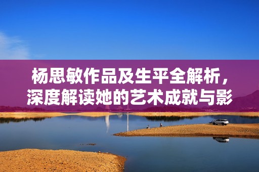 杨思敏作品及生平全解析，深度解读她的艺术成就与影响力