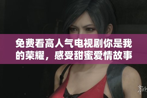 免费看高人气电视剧你是我的荣耀，感受甜蜜爱情故事