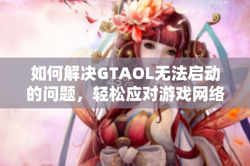 如何解决GTAOL无法启动的问题，轻松应对游戏网络挑战与故障修复攻略