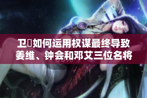 卫瓘如何运用权谋最终导致姜维、钟会和邓艾三位名将陨落的背后故事揭秘