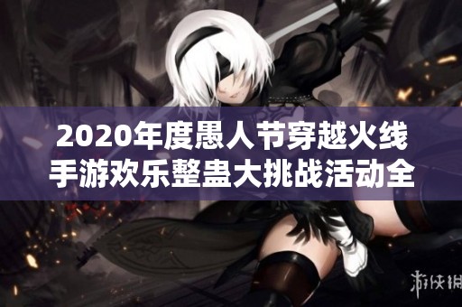 2020年度愚人节穿越火线手游欢乐整蛊大挑战活动全景总结与精彩回顾