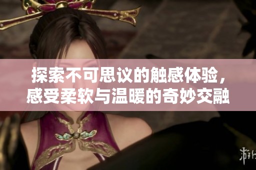 探索不可思议的触感体验，感受柔软与温暖的奇妙交融