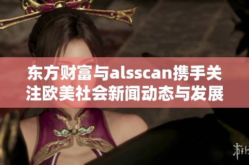 东方财富与alsscan携手关注欧美社会新闻动态与发展趋势分析