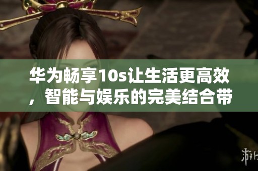 华为畅享10s让生活更高效，智能与娱乐的完美结合带来全新体验