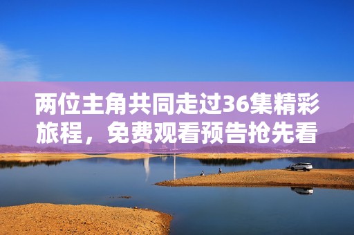 两位主角共同走过36集精彩旅程，免费观看预告抢先看