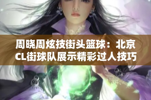 周晓周炫技街头篮球：北京CL街球队展示精彩过人技巧与团队配合魅力