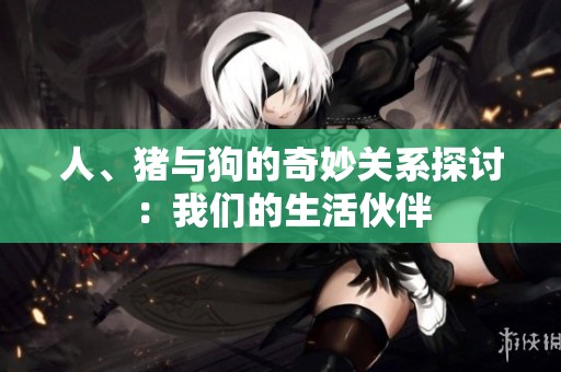 人、猪与狗的奇妙关系探讨：我们的生活伙伴