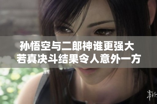 孙悟空与二郎神谁更强大 若真决斗结果令人意外一方必输无疑
