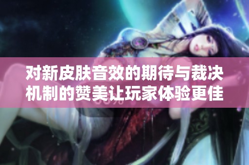 对新皮肤音效的期待与裁决机制的赞美让玩家体验更佳遗憾未能抽到心仪皮肤