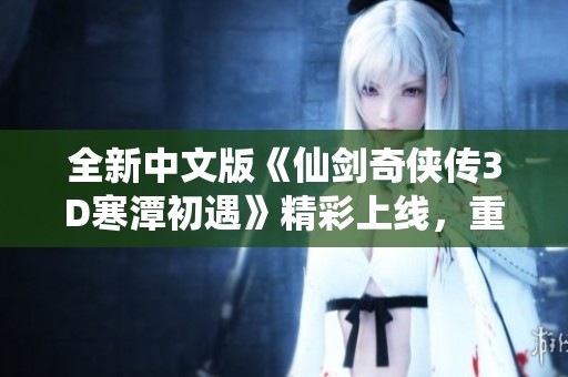 全新中文版《仙剑奇侠传3D寒潭初遇》精彩上线，重温经典武侠魅力与梦想之旅