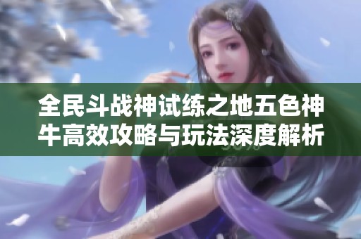 全民斗战神试练之地五色神牛高效攻略与玩法深度解析助你轻松挑战成功