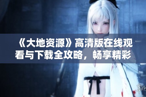 《大地资源》高清版在线观看与下载全攻略，畅享精彩内容