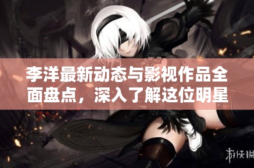 李洋最新动态与影视作品全面盘点，深入了解这位明星的精彩人生与职业旅程