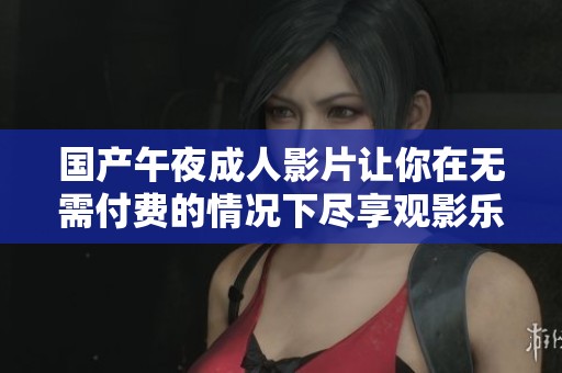 国产午夜成人影片让你在无需付费的情况下尽享观影乐趣