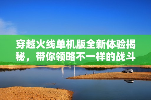 穿越火线单机版全新体验揭秘，带你领略不一样的战斗乐趣和精彩内容