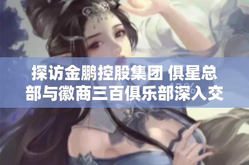 探访金鹏控股集团 俱星总部与徽商三百俱乐部深入交流之行