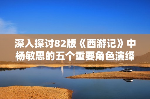 深入探讨82版《西游记》中杨敏思的五个重要角色演绎解析