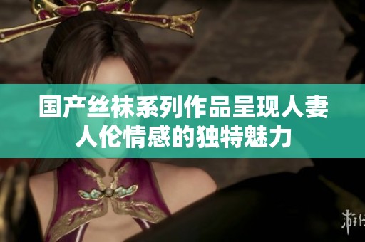 国产丝袜系列作品呈现人妻人伦情感的独特魅力