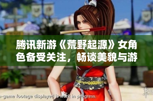 腾讯新游《荒野起源》女角色备受关注，畅谈美貌与游戏性兼顾的魅力所在