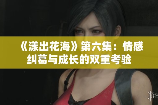 《漾出花海》第六集：情感纠葛与成长的双重考验